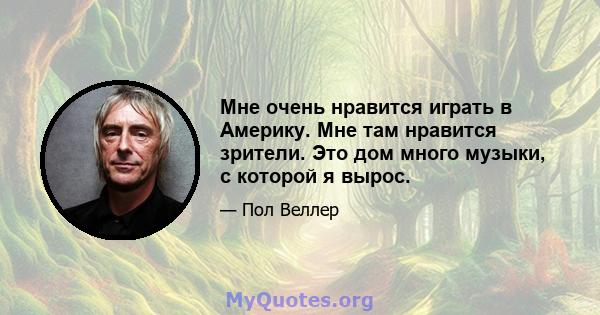 Мне очень нравится играть в Америку. Мне там нравится зрители. Это дом много музыки, с которой я вырос.