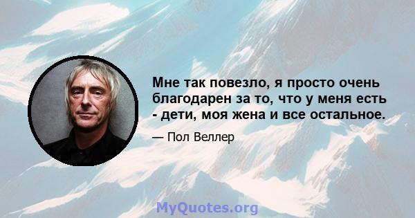 Мне так повезло, я просто очень благодарен за то, что у меня есть - дети, моя жена и все остальное.