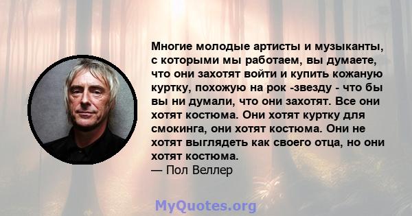 Многие молодые артисты и музыканты, с которыми мы работаем, вы думаете, что они захотят войти и купить кожаную куртку, похожую на рок -звезду - что бы вы ни думали, что они захотят. Все они хотят костюма. Они хотят