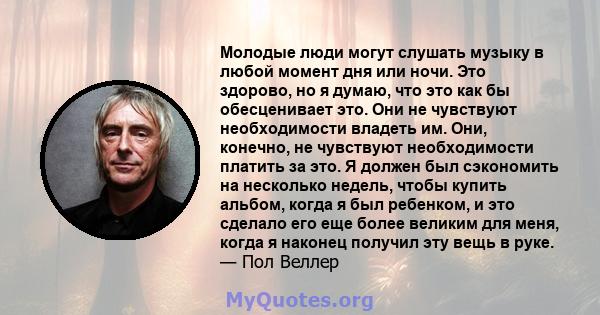 Молодые люди могут слушать музыку в любой момент дня или ночи. Это здорово, но я думаю, что это как бы обесценивает это. Они не чувствуют необходимости владеть им. Они, конечно, не чувствуют необходимости платить за