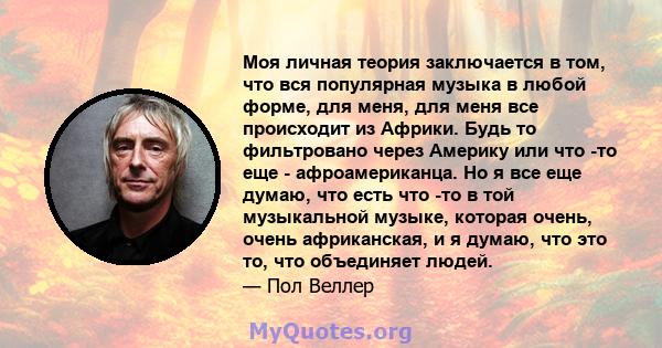 Моя личная теория заключается в том, что вся популярная музыка в любой форме, для меня, для меня все происходит из Африки. Будь то фильтровано через Америку или что -то еще - афроамериканца. Но я все еще думаю, что есть 