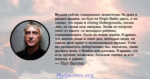 Музыка сейчас совершенно эклектична. На днях я увидел диджея, он был на Virgin Radio здесь, и он сказал, что играл в «Going Underground», песню Jam, на своем шоу завтрака. Затем он получил текст от какого -то молодого