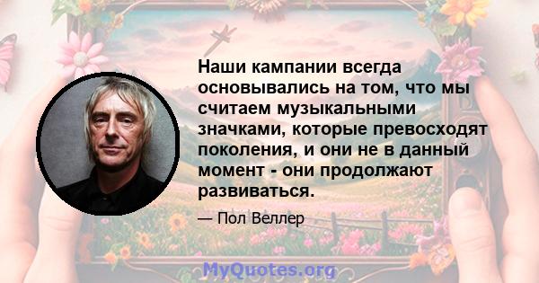 Наши кампании всегда основывались на том, что мы считаем музыкальными значками, которые превосходят поколения, и они не в данный момент - они продолжают развиваться.