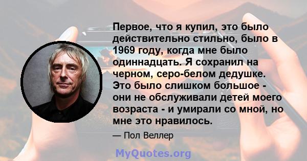 Первое, что я купил, это было действительно стильно, было в 1969 году, когда мне было одиннадцать. Я сохранил на черном, серо-белом дедушке. Это было слишком большое - они не обслуживали детей моего возраста - и умирали 