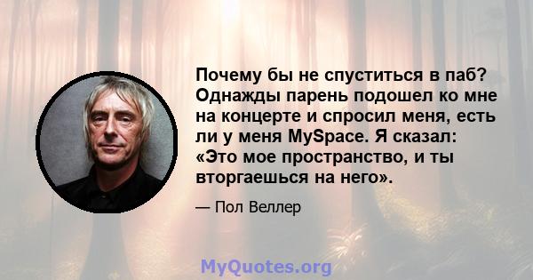 Почему бы не спуститься в паб? Однажды парень подошел ко мне на концерте и спросил меня, есть ли у меня MySpace. Я сказал: «Это мое пространство, и ты вторгаешься на него».