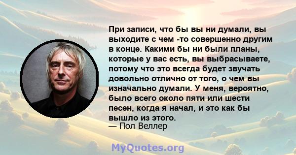 При записи, что бы вы ни думали, вы выходите с чем -то совершенно другим в конце. Какими бы ни были планы, которые у вас есть, вы выбрасываете, потому что это всегда будет звучать довольно отлично от того, о чем вы