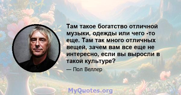 Там такое богатство отличной музыки, одежды или чего -то еще. Там так много отличных вещей, зачем вам все еще не интересно, если вы выросли в такой культуре?