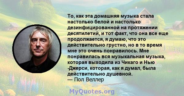 То, как эта домашняя музыка стала настолько белой и настолько дезинфицированной на протяжении десятилетий, и тот факт, что она все еще продолжается, я думаю, что это действительно грустно, но в то время мне это очень