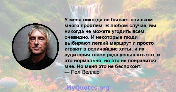 У меня никогда не бывает слишком много проблем. В любом случае, вы никогда не можете угодить всем, очевидно. И некоторые люди выбирают легкий маршрут и просто играют в величайшие хиты, и их аудитория также рада услышать 