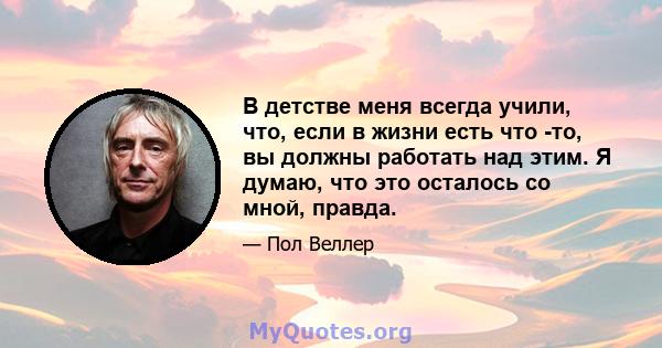 В детстве меня всегда учили, что, если в жизни есть что -то, вы должны работать над этим. Я думаю, что это осталось со мной, правда.