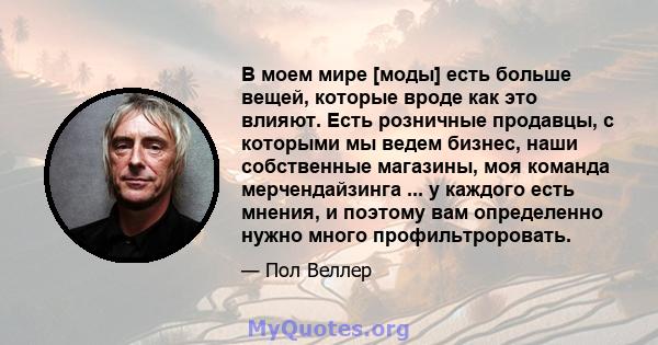 В моем мире [моды] есть больше вещей, которые вроде как это влияют. Есть розничные продавцы, с которыми мы ведем бизнес, наши собственные магазины, моя команда мерчендайзинга ... у каждого есть мнения, и поэтому вам