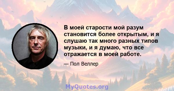 В моей старости мой разум становится более открытым, и я слушаю так много разных типов музыки, и я думаю, что все отражается в моей работе.