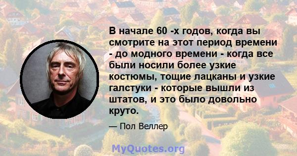 В начале 60 -х годов, когда вы смотрите на этот период времени - до модного времени - когда все были носили более узкие костюмы, тощие лацканы и узкие галстуки - которые вышли из штатов, и это было довольно круто.