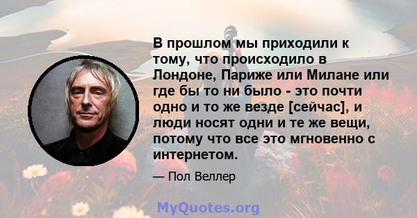 В прошлом мы приходили к тому, что происходило в Лондоне, Париже или Милане или где бы то ни было - это почти одно и то же везде [сейчас], и люди носят одни и те же вещи, потому что все это мгновенно с интернетом.