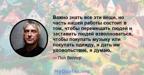 Важно знать все эти вещи, но часть нашей работы состоит в том, чтобы перемещать людей и заставить людей взволноваться, чтобы покупать музыку или покупать одежду, и дать им удовольствие, я думаю.