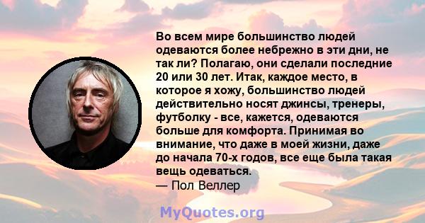 Во всем мире большинство людей одеваются более небрежно в эти дни, не так ли? Полагаю, они сделали последние 20 или 30 лет. Итак, каждое место, в которое я хожу, большинство людей действительно носят джинсы, тренеры,