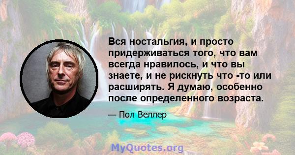 Вся ностальгия, и просто придерживаться того, что вам всегда нравилось, и что вы знаете, и не рискнуть что -то или расширять. Я думаю, особенно после определенного возраста.