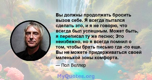 Вы должны продолжать бросить вызов себе. Я всегда пытался сделать это, и я не говорю, что всегда был успешным. Может быть, я переписал ту же песню; Это неизбежно, но я всегда помнил о том, чтобы брать письмо где -то