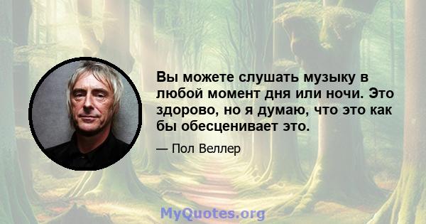 Вы можете слушать музыку в любой момент дня или ночи. Это здорово, но я думаю, что это как бы обесценивает это.