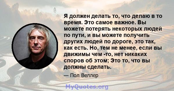 Я должен делать то, что делаю в то время. Это самое важное. Вы можете потерять некоторых людей по пути, и вы можете получить других людей по дороге, это так, как есть. Но, тем не менее, если вы движимы чем -то, нет