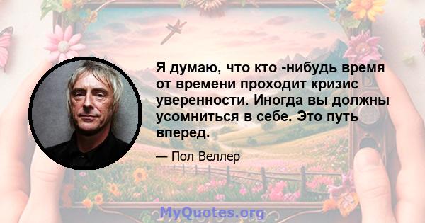 Я думаю, что кто -нибудь время от времени проходит кризис уверенности. Иногда вы должны усомниться в себе. Это путь вперед.