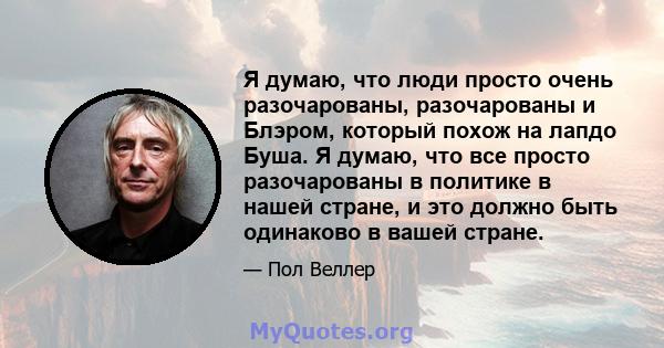 Я думаю, что люди просто очень разочарованы, разочарованы и Блэром, который похож на лапдо Буша. Я думаю, что все просто разочарованы в политике в нашей стране, и это должно быть одинаково в вашей стране.