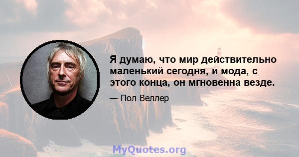 Я думаю, что мир действительно маленький сегодня, и мода, с этого конца, он мгновенна везде.