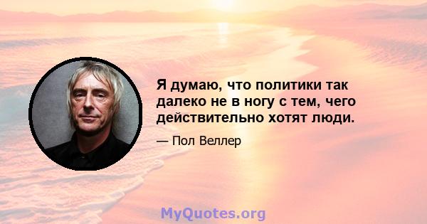 Я думаю, что политики так далеко не в ногу с тем, чего действительно хотят люди.