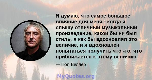 Я думаю, что самое большое влияние для меня - когда я слышу отличный музыкальный произведение, какой бы ни был стиль, я как бы вдохновлял это величие, и я вдохновлен попытаться получить что -то, что приближается к этому 