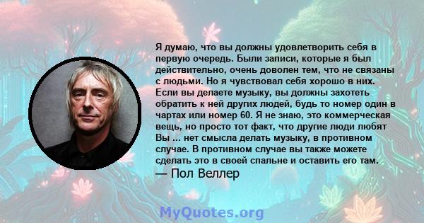 Я думаю, что вы должны удовлетворить себя в первую очередь. Были записи, которые я был действительно, очень доволен тем, что не связаны с людьми. Но я чувствовал себя хорошо в них. Если вы делаете музыку, вы должны