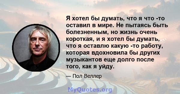 Я хотел бы думать, что я что -то оставил в мире. Не пытаясь быть болезненным, но жизнь очень короткая, и я хотел бы думать, что я оставлю какую -то работу, которая вдохновила бы других музыкантов еще долго после того,