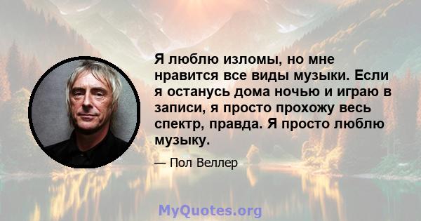 Я люблю изломы, но мне нравится все виды музыки. Если я останусь дома ночью и играю в записи, я просто прохожу весь спектр, правда. Я просто люблю музыку.