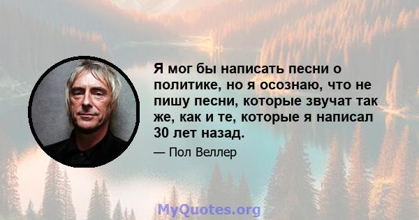 Я мог бы написать песни о политике, но я осознаю, что не пишу песни, которые звучат так же, как и те, которые я написал 30 лет назад.