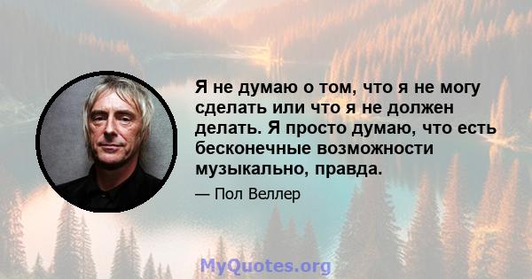 Я не думаю о том, что я не могу сделать или что я не должен делать. Я просто думаю, что есть бесконечные возможности музыкально, правда.