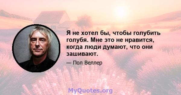 Я не хотел бы, чтобы голубить голубя. Мне это не нравится, когда люди думают, что они зашивают.