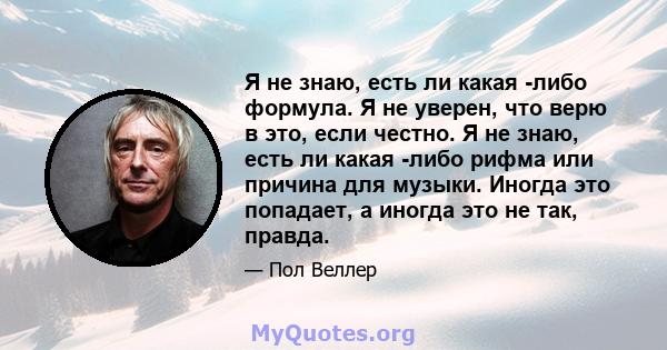 Я не знаю, есть ли какая -либо формула. Я не уверен, что верю в это, если честно. Я не знаю, есть ли какая -либо рифма или причина для музыки. Иногда это попадает, а иногда это не так, правда.