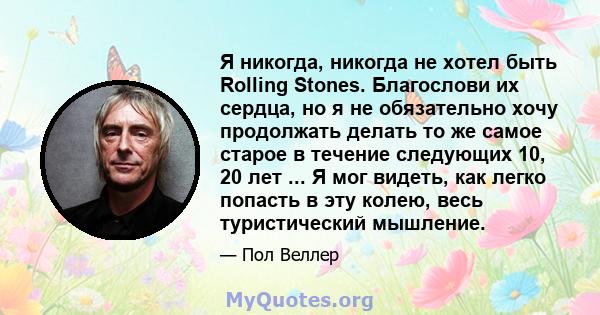 Я никогда, никогда не хотел быть Rolling Stones. Благослови их сердца, но я не обязательно хочу продолжать делать то же самое старое в течение следующих 10, 20 лет ... Я мог видеть, как легко попасть в эту колею, весь