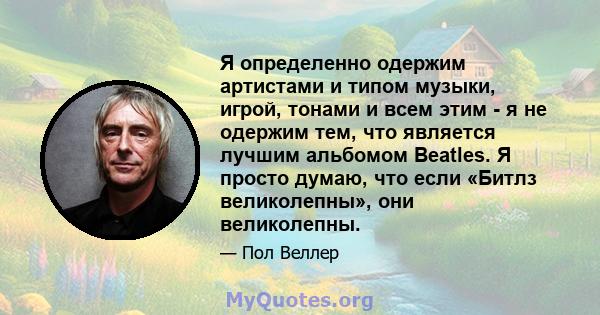 Я определенно одержим артистами и типом музыки, игрой, тонами и всем этим - я не одержим тем, что является лучшим альбомом Beatles. Я просто думаю, что если «Битлз великолепны», они великолепны.