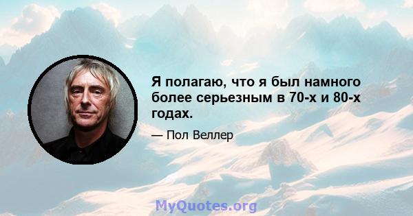 Я полагаю, что я был намного более серьезным в 70-х и 80-х годах.