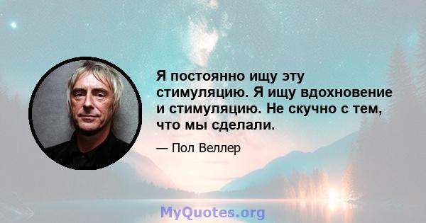 Я постоянно ищу эту стимуляцию. Я ищу вдохновение и стимуляцию. Не скучно с тем, что мы сделали.