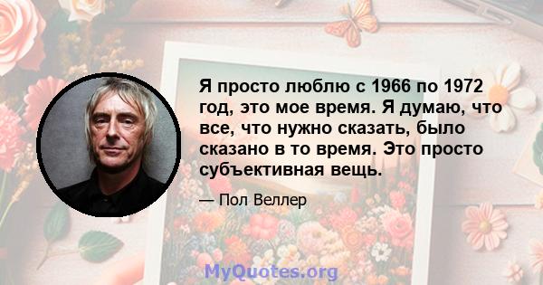 Я просто люблю с 1966 по 1972 год, это мое время. Я думаю, что все, что нужно сказать, было сказано в то время. Это просто субъективная вещь.