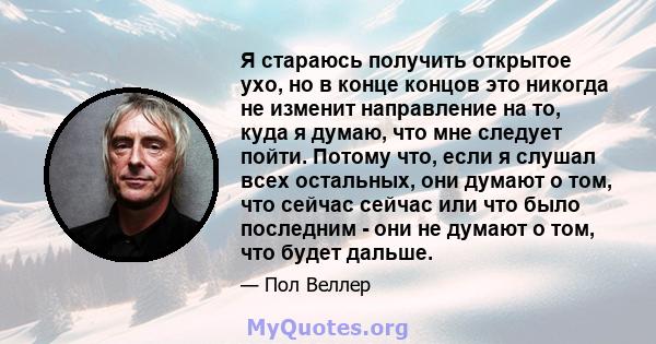 Я стараюсь получить открытое ухо, но в конце концов это никогда не изменит направление на то, куда я думаю, что мне следует пойти. Потому что, если я слушал всех остальных, они думают о том, что сейчас сейчас или что