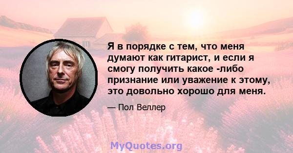 Я в порядке с тем, что меня думают как гитарист, и если я смогу получить какое -либо признание или уважение к этому, это довольно хорошо для меня.