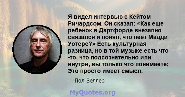 Я видел интервью с Кейтом Ричардсом. Он сказал: «Как еще ребенок в Дартфорде внезапно связался и понял, что пеет Мадди Уотерс?» Есть культурная разница, но в той музыке есть что -то, что подсознательно или внутри, вы