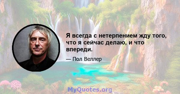 Я всегда с нетерпением жду того, что я сейчас делаю, и что впереди.