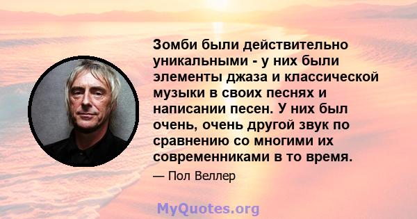 Зомби были действительно уникальными - у них были элементы джаза и классической музыки в своих песнях и написании песен. У них был очень, очень другой звук по сравнению со многими их современниками в то время.