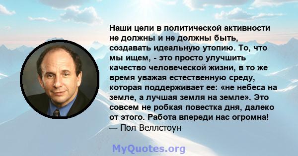 Наши цели в политической активности не должны и не должны быть, создавать идеальную утопию. То, что мы ищем, - это просто улучшить качество человеческой жизни, в то же время уважая естественную среду, которая