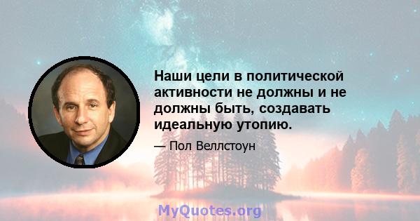 Наши цели в политической активности не должны и не должны быть, создавать идеальную утопию.