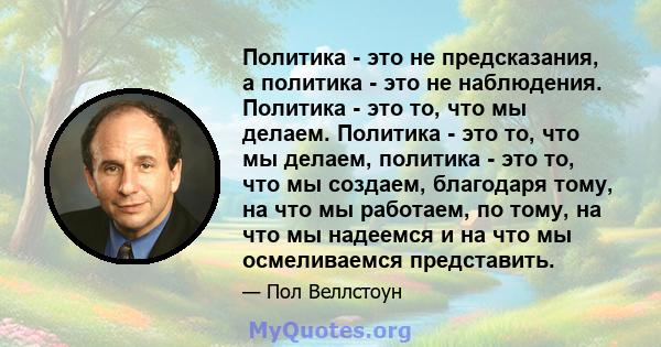 Политика - это не предсказания, а политика - это не наблюдения. Политика - это то, что мы делаем. Политика - это то, что мы делаем, политика - это то, что мы создаем, благодаря тому, на что мы работаем, по тому, на что