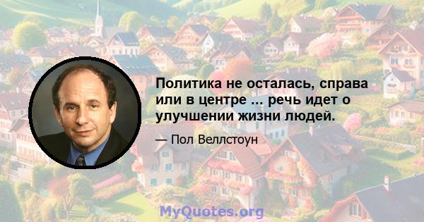 Политика не осталась, справа или в центре ... речь идет о улучшении жизни людей.